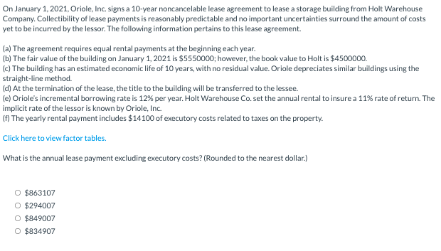 On January 1, 2021, Oriole, Inc. signs a 10-year noncancelable lease agreement to lease a storage building from Holt Warehouse
Company. Collectibility of lease payments is reasonably predictable and no important uncertainties surround the amount of costs
yet to be incurred by the lessor. The following information pertains to this lease agreement.
(a) The agreement requires equal rental payments at the beginning each year.
(b) The fair value of the building on January 1, 2021 is $5550000; however, the book value to Holt is $4500000.
(c) The building has an estimated economic life of 10 years, with no residual value. Oriole depreciates similar buildings using the
straight-line method.
(d) At the termination of the lease, the title to the building will be transferred to the lessee.
(e) Oriole's incremental borrowing rate is 12% per year. Holt Warehouse Co. set the annual rental to insure a 11% rate of return. The
implicit rate of the lessor is known by Oriole, Inc.
() The yearly rental payment includes $14100 of executory costs related to taxes on the property.
Click here to view factor tables.
What is the annual lease payment excluding executory costs? (Rounded to the nearest dollar.)
O $863107
O $294007
O $849007
O $834907
