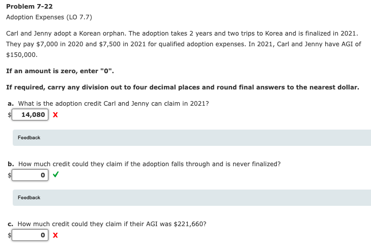 Problem 7-22
Adoption Expenses (LO 7.7)
Carl and Jenny adopt a Korean orphan. The adoption takes 2 years and two trips to Korea and is finalized in 2021.
They pay $7,000 in 2020 and $7,500 in 2021 for qualified adoption expenses. In 2021, Carl and Jenny have AGI of
$150,000.
If an amount is zero, enter "0".
If required, carry any division out to four decimal places and round final answers to the nearest dollar.
a. What is the adoption credit Carl and Jenny can claim in 2021?
14,080 x
Feedback
b. How much credit could they claim if the adoption falls through and is never finalized?
Feedback
c. How much credit could they claim if their AGI was $221,660?
