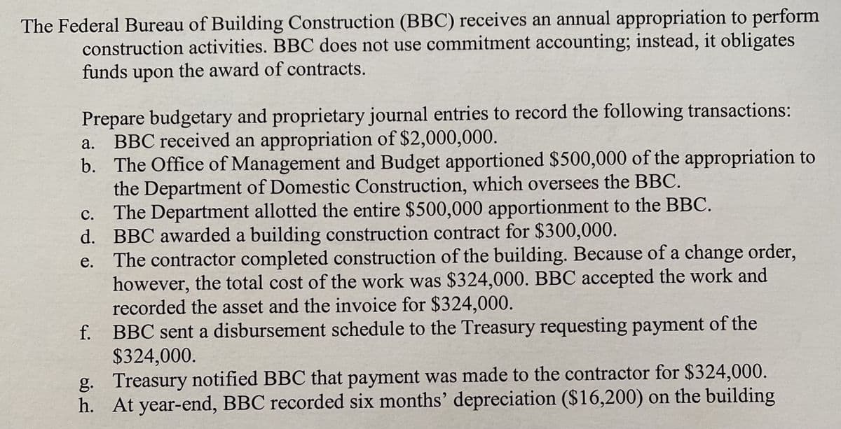 The Federal Bureau of Building Construction (BBC) receives an annual appropriation to perform
construction activities. BBC does not use commitment accounting; instead, it obligates
funds upon the award of contracts.
Prepare budgetary and proprietary journal entries to record the following transactions:
BBC received an appropriation of $2,000,000.
b. The Office of Management and Budget apportioned $500,000 of the appropriation to
the Department of Domestic Construction, which oversees the BBC.
The Department allotted the entire $500,000 apportionment to the BBC.
d. BBC awarded a building construction contract for $300,000.
The contractor completed construction of the building. Because of a change order,
however, the total cost of the work was $324,000. BBC accepted the work and
recorded the asset and the invoice for $324,000.
BBC sent a disbursement schedule to the Treasury requesting payment of the
$324,000.
g. Treasury notified BBC that payment was made to the contractor for $324,000.
h. At year-end, BBC recorded six months' depreciation ($16,200) on the building
а.
с.
е.
f.
