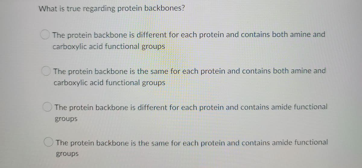 What is true regarding protein backbones?
The protein backbone is different for each protein and contains both amine and
carboxylic acid functional groups
The protein backbone is the same for each protein and contains both amine and
carboxylic acid functional groups
The protein backbone is different for each protein and contains amide functional
groups
The protein backbone is the same for each protein and contains amide functional
groups
