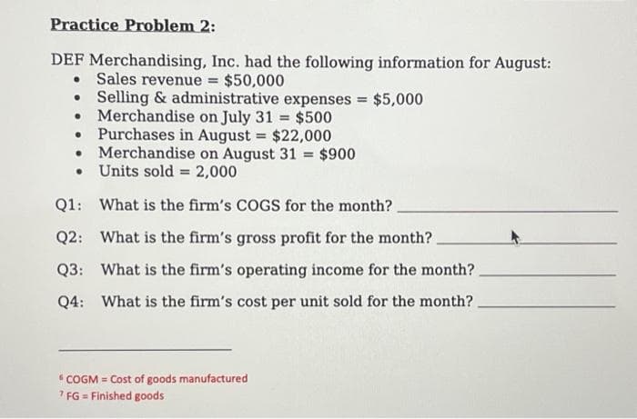 Practice Problem 2:
DEF Merchandising, Inc. had the following information for August:
• Sales revenue = $50,000
Selling & administrative expenses = $5,000
• Merchandise on July 31 = $500
Purchases in August = $22,000
Merchandise on August 31 = $900
Units sold = 2,000
•
•
Q1: What is the firm's COGS for the month?
Q2: What is the firm's gross profit for the month?.
Q3: What is the firm's operating income for the month?.
Q4: What is the firm's cost per unit sold for the month?
"COGM = Cost of goods manufactured
7 FG = Finished goods