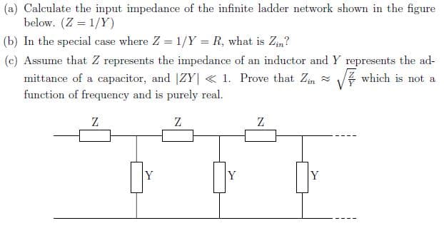 (a) Calculate the input impedance of the infinite ladder network shown in the figure
below. (Z = 1/Y)
(b) In the special case where Z = 1/Y = R, what is Zm?
(c) Assume that Z represents the impedance of an inductor and Y represents the ad-
mittance of a capacitor, and |ZY| < 1. Prove that Zim -
which is not a
function of frequency and is purely real.

