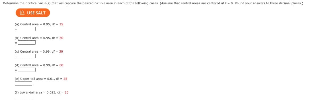 Determine the t critical value(s) that will capture the desired t-curve area in each of the following cases. (Assume that central areas are centered at t = 0. Round your answers to three decimal places.)
USE SALT
(a) Central area = 0.95, df = 15
+
(b) Central area = 0.95, df = 30
+
(c) Central area = 0.99, df = 30
+
(d) Central area = 0.99, df = 60
+
(e) Upper-tail area = 0.01, df = 25
(f) Lower-tail area = 0.025, df = 10