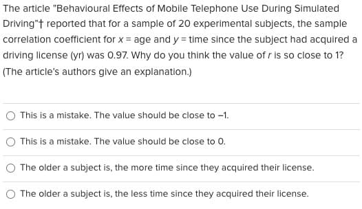 The article "Behavioural Effects of Mobile Telephone Use During Simulated
Driving"+ reported that for a sample of 20 experimental subjects, the sample
correlation coefficient for x = age and y = time since the subject had acquired a
driving license (yr) was 0.97. Why do you think the value of r is so close to 1?
(The article's authors give an explanation.)
This is a mistake. The value should be close to -1.
This is a mistake. The value should be close to 0.
The older a subject is, the more time since they acquired their license.
The older a subject is, the less time since they acquired their license.