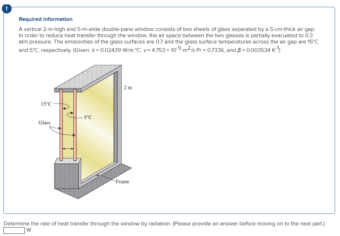 Required information
A vertical 2-m-high and 5-m-wide double-pane window consists of two sheets of glass separated by a 5-cm-thick air gap.
In order to reduce heat transfer through the window, the air space between the two glasses is partially evacuated to 0.3
atm pressure. The emissivities of the glass surfaces are 0.7 and the glass surface temperatures across the air gap are 15°C
and 5°C, respectively. (Given: k= 0.02439 W/m.°C, v=4.753 x 105 m²/s Pr = 0.7336, and 3 = 0.003534 K-¹)
15°C
Glass
-5°C
2 m
Frame
Determine the rate of heat transfer through the window by radiation. (Please provide an answer before moving on to the next part.)
W