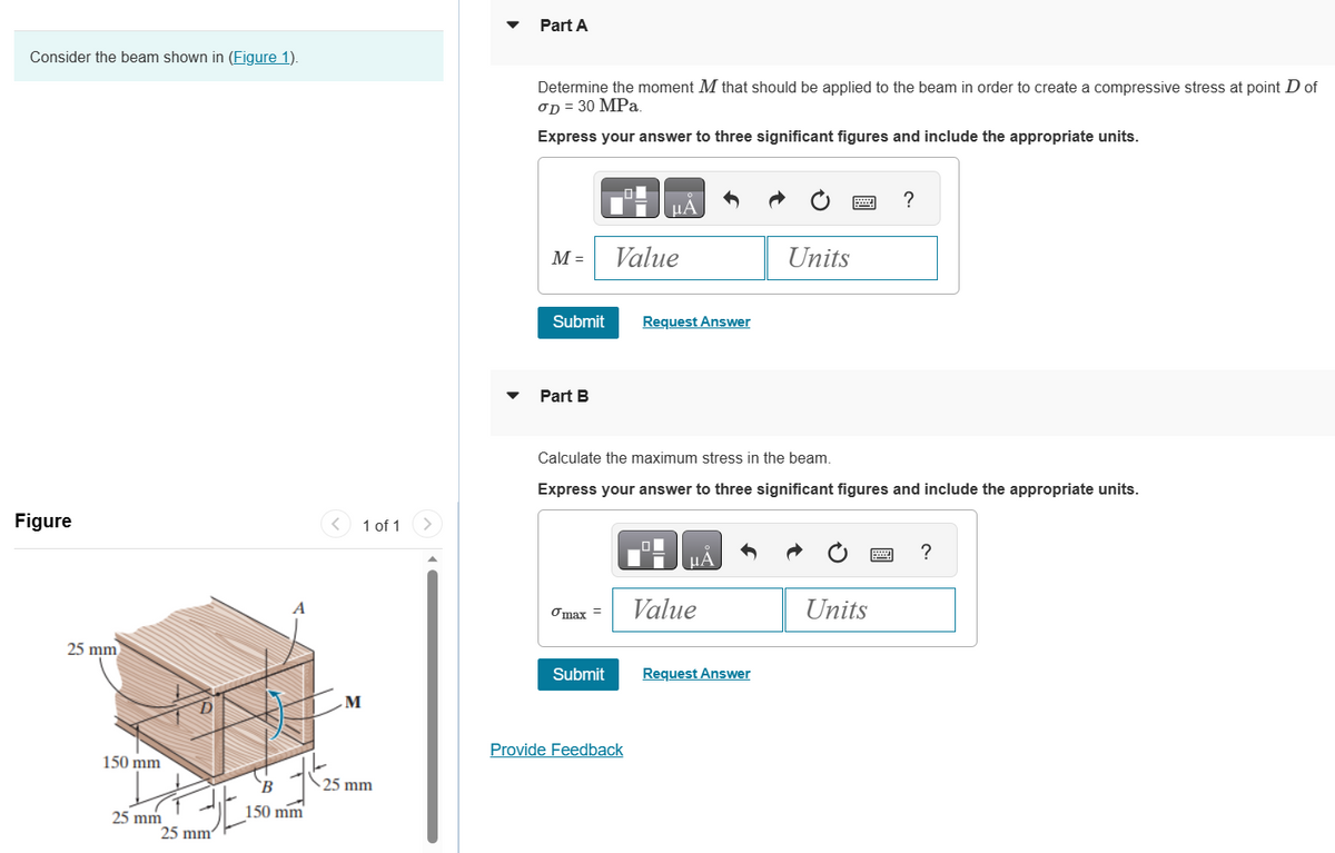 Consider the beam shown in (Figure 1).
Figure
25 mm
150 mm
25 mm
B
150 mm
JE
25 mm
< 1 of 1 >
M
25 mm
Part A
Determine the moment M that should be applied to the beam in order to create a compressive stress at point D of
OD = 30 MPa.
Express your answer to three significant figures and include the appropriate units.
M =
Submit
Part B
max =
Submit
μA
Value
Provide Feedback
Request Answer
Calculate the maximum stress in the beam.
Express your answer to three significant figures and include the appropriate units.
HÅ
Value
Units
Request Answer
?
Units
www ?