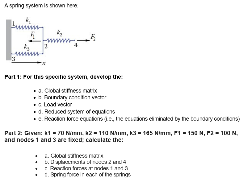 A spring system is shown here:
k₁
3
Ę
k3
2
K₂
www
ma
4
Ę₂
Part 1: For this specific system, develop the:
a. Global stiffness matrix
. b. Boundary condition vector
• c. Load vector
• d. Reduced system of equations
• e. Reaction force equations (i.e., the equations eliminated by the boundary conditions)
Part 2: Given: k1 = 70 N/mm, k2 = 110 N/mm, k3 = 165 N/mm, F1 = 150 N, F2 = 100 N,
and nodes 1 and 3 are fixed; calculate the:
a. Global stiffness matrix
b. Displacements of nodes 2 and 4
c. Reaction forces at nodes 1 and 3
d. Spring force in each of the springs