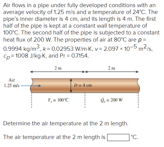 Air flows in a pipe under fully developed conditions with an
average velocity of 1.25 m/s and a temperature of 24°C. The
pipe's inner diameter is 4 cm, and its length is 4 m. The first
half of the pipe is kept at a constant wall temperature of
100°C. The second half of the pipe is subjected to a constant
heat flux of 200 W. The properties of air at 80°C are p =
0.9994 kg/m³, k = 0.02953 W/m-K, v= 2.097 × 10-5 m²/s,
Cp = 1008 J/kg-K, and Pr=0.7154.
Air
1.25 m/s
2m
T₁ = 100°C
D = 4 cm
2m
ė, = 200 W
Determine the air temperature at the 2 m length.
The air temperature at the 2 m length is
°C.