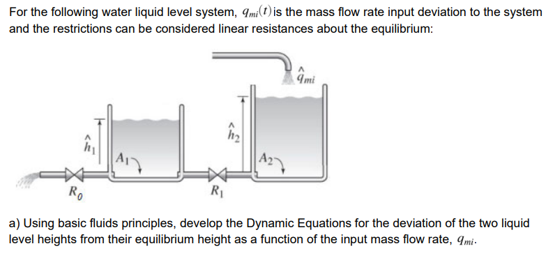For the following water liquid level system, 9mi(t) is the mass flow rate input deviation to the system
and the restrictions can be considered linear resistances about the equilibrium:
9mi
h2
Ro
R1
a) Using basic fluids principles, develop the Dynamic Equations for the deviation of the two liquid
level heights from their equilibrium height as a function of the input mass flow rate, Imi-
