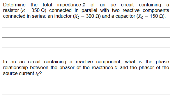 Determine the total impedance Z of an ac circuit containing a
resistor (R = 350 ) connected in parallel with two reactive components
connected in series: an inductor (X₂ = 300 2) and a capacitor (Xc = 150 (2).
In an ac circuit containing a reactive component, what is the phase
relationship between the phasor of the reactance X and the phasor of the
source current Is?