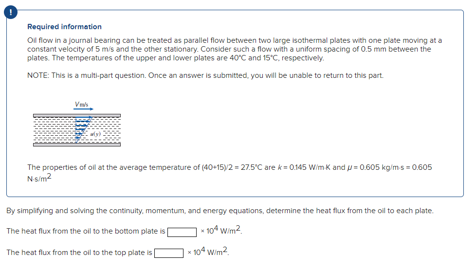 Required information
Oil flow in a journal bearing can be treated as parallel flow between two large isothermal plates with one plate moving at a
constant velocity of 5 m/s and the other stationary. Consider such a flow with a uniform spacing of 0.5 mm between the
plates. The temperatures of the upper and lower plates are 40°C and 15°C, respectively.
NOTE: This is a multi-part question. Once an answer is submitted, you will be unable to return to this part.
Vm/s
uy)
The properties of oil at the average temperature of (40+15)/2 = 27.5°C are k= 0.145 W/m-K and = 0.605 kg/m-s = 0.605
N-s/m²
By simplifying and solving the continuity, momentum, and energy equations, determine the heat flux from the oil to each plate.
The heat flux from the oil to the bottom plate is
* 104 W/m²
The heat flux from the oil to the top plate is
* 104 W/m².