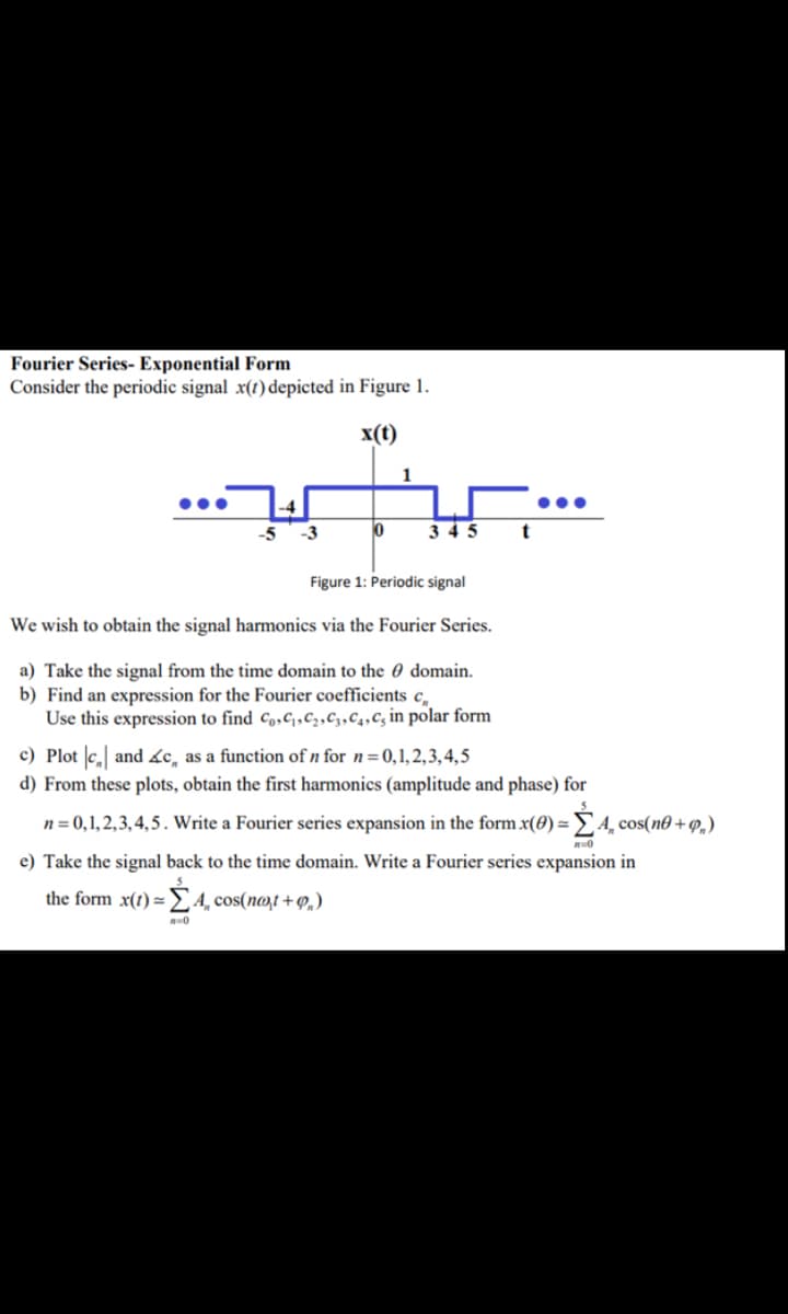 Fourier Series- Exponential Form
Consider the periodic signal x(t) depicted in Figure 1.
x(t)
1
-5
-3
3 4 5
t
Figure 1: Periodic signal
We wish to obtain the signal harmonics via the Fourier Series.
a) Take the signal from the time domain to the 0 domain.
b) Find an expression for the Fourier coefficients c,
Use this expression to find Co,c,c2,C3,C4,Cg in polar form
c) Plot |c, and &c, as a function of n for n=0,1,2,3,4,5
d) From these plots, obtain the first harmonics (amplitude and phase) for
n = 0,1,2,3,4,5 . Write a Fourier series expansion in the form x(0) =
E4, cos(n® + 9,)
e) Take the signal back to the time domain. Write a Fourier series expansion in
the form x(1) =£4¸cos(n@,t+ P,)
0
