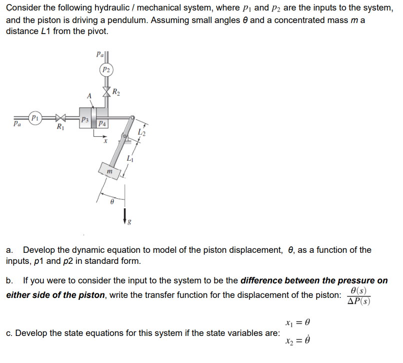 Consider the following hydraulic / mechanical system, where pi and P2 are the inputs to the system,
and the piston is driving a pendulum. Assuming small angles 0 and a concentrated mass ma
distance L1 from the pivot.
Pell
(P2
R2
P1
Pa
¡P3
R1
P4
L2
Li
Develop the dynamic equation to model of the piston displacement, 0, as a function of the
inputs, p1 and p2 in standard form.
b. If you were to consider the input to the system to be the difference between the pressure on
0(s)
either side of the piston, write the transfer function for the displacement of the piston:
AP(s)
Xj = 0
c. Develop the state equations for this system if the state variables are:
