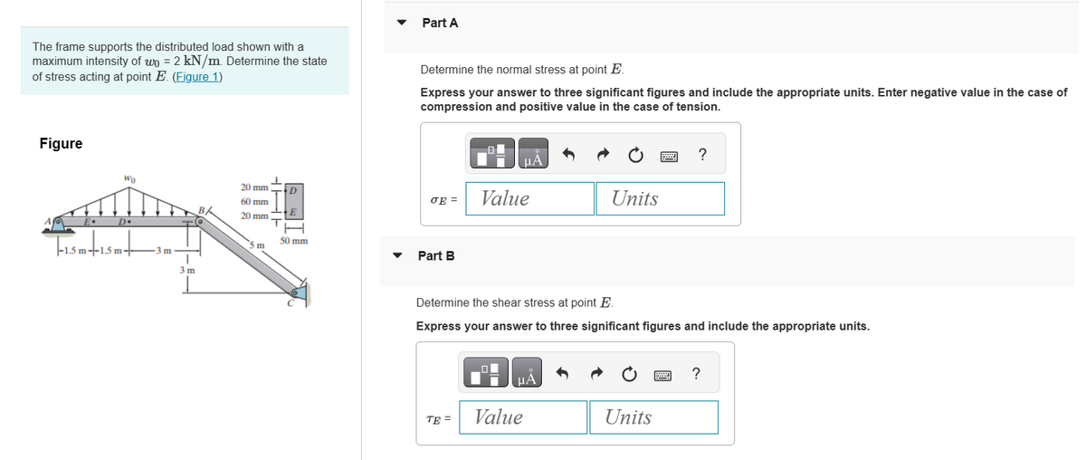 The frame supports the distributed load shown with a
maximum intensity of wo = 2 kN/m. Determine the state
of stress acting at point E. (Figure 1)
Figure
Wo
D•
-1.5 m-+-1.5 m+
-3m-
3 m
20 mm
60 mm
20 mm
m
T
D
E
50 mm
Part A
Determine the normal stress at point E.
Express your answer to three significant figures and include the appropriate units. Enter negative value in the case of
compression and positive value in the case of tension.
σE=
Part B
μA
TE=
Value
Determine the shear stress at point E.
Express your answer to three significant figures and include the appropriate units.
ΜΑ
Units
Value
Units
?
www
?