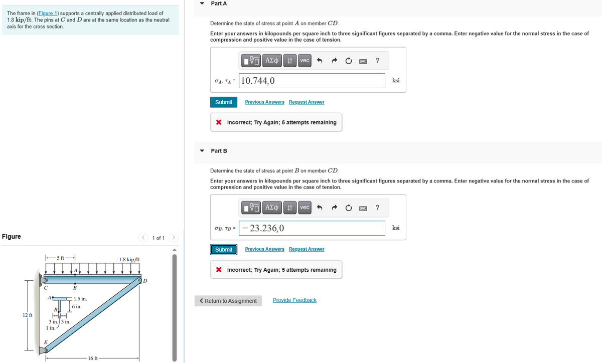 The frame in (Figure 1) supports a centrally applied distributed load of
1.8 kip/ft. The pins at C and D are at the same location as the neutral
axis for the cross section.
Figure
12 ft
C
A
5 ft-
HH
3 in. 3 in.
1 in.
B
1.5 in.
6 in.
16 ft
1.8 kip/ft
D
1 of 1 >
Part A
Determine the state of stress at point A on member CD.
Enter your answers in kilopounds per square inch to three significant figures separated by a comma. Enter negative value for the normal stress in the case of
compression and positive value in the case of tension.
A. TA 10.744,0
Submit
Part B
VAΣ 1 vec
X Incorrect; Try Again; 5 attempts remaining
OB. TB =
Previous Answers Request Answer
Submit
Determine the state of stress at point B on member CD.
Enter your answers in kilopounds per square inch to three significant figures separated by a comma. Enter negative value for the normal stress in the case of
compression and positive value in the case of tension.
VAΣo↓vec
- 23.236,0
Previous Answers Request Answer
X Incorrect; Try Again; 5 attempts remaining
?
< Return to Assignment Provide Feedback
ksi
?
ksi