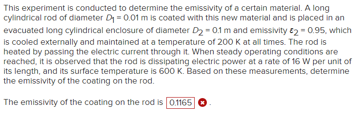 This experiment is conducted to determine the emissivity of a certain material. A long
cylindrical rod of diameter D₁ = 0.01 m is coated with this new material and is placed in an
evacuated long cylindrical enclosure of diameter D₂ = 0.1 m and emissivity 2 = 0.95, which
is cooled externally and maintained at a temperature of 200 K at all times. The rod is
heated by passing the electric current through it. When steady operating conditions are
reached, it is observed that the rod is dissipating electric power at a rate of 16 W per unit of
its length, and its surface temperature is 600 K. Based on these measurements, determine
the emissivity of the coating on the rod.
The emissivity of the coating on the rod is 0.1165