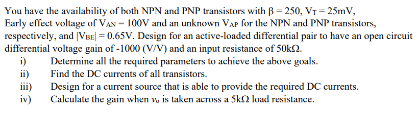 You have the availability of both NPN and PNP transistors with B = 250, VT = 25mV,
Early effect voltage of VAN = 100V and an unknown VAP for the NPN and PNP transistors,
respectively, and |VBE| = 0.65V. Design for an active-loaded differential pair to have an open circuit
differential voltage gain of -1000 (V/V) and an input resistance of 50KN.
i)
ii)
iii)
iv)
Determine all the required parameters to achieve the above goals.
Find the DC currents of all transistors.
Design for a current source that is able to provide the required DC currents.
Calculate the gain when vo is taken across a 5k2 load resistance.
