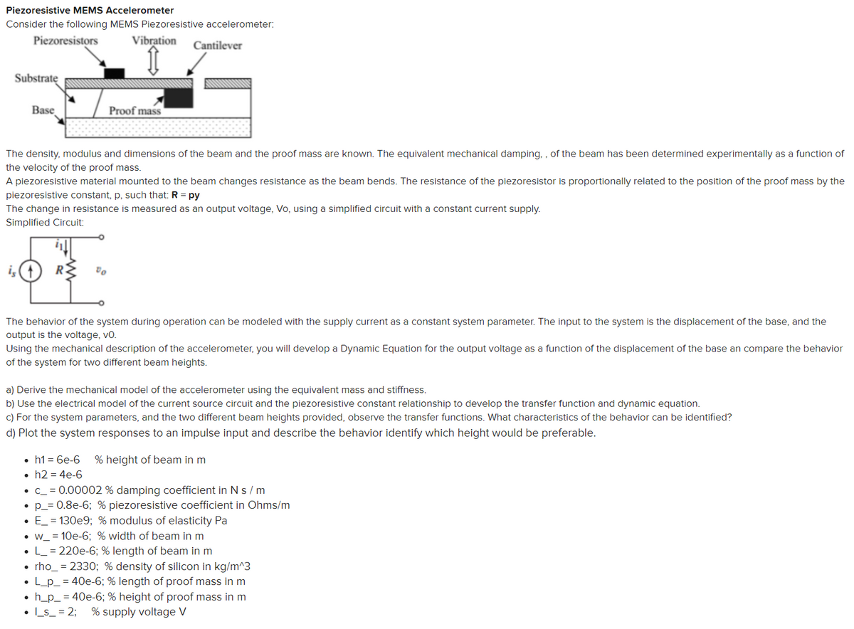 Piezoresistive MEMS Accelerometer
Consider the following MEMS Piezoresistive accelerometer:
Piezoresistors
Vibration
Cantilever
Substrate
Base
Proof mass
The density, modulus and dimensions of the beam and the proof mass are known. The equivalent mechanical damping, , of the beam has been determined experimentally as a function of
the velocity of the proof mass.
A piezoresistive material mounted to the beam changes resistance as the beam bends. The resistance of the piezoresistor is proportionally related to the position of the proof mass by the
piezoresistive constant, p, such that: R = py
The change in resistance is measured as an output voltage, Vo, using a simplified circuit with a constant current supply.
Simplified Circuit:
i,(1
The behavior of the system during operation can be modeled with the supply current as a constant system parameter. The input to the system is the displacement of the base, and the
output is the voltage, vo.
Using the mechanical description of the accelerometer, you will develop a Dynamic Equation for the output voltage as a function of the displacement of the base an compare the behavior
of the system for two different beam heights.
a) Derive the mechanical model of the accelerometer using the equivalent mass and stiffness.
b) Use the electrical model of the current source circuit and the piezoresistive constant relationship to develop the transfer function and dynamic equation.
c) For the system parameters, and the two different beam heights provided, observe the transfer functions. What characteristics of the behavior can be identified?
d) Plot the system responses to an impulse input and describe the behavior identify which height would be preferable.
• h1 = 6e-6
• h2 = 4e-6
• c_ = 0.00002 % damping coefficient in N s/m
• p_= 0.8e-6; % piezoresistive coefficient in Ohms/m
• E_ = 130e9; % modulus of elasticity Pa
% height of beam in m
• w_ = 10e-6; % width of beam in m
L_ = 220e-6; % length of beam in m
• rho_ = 2330; % density of silicon in kg/m^3
• L_p_ = 40e-6; % length of proof mass in m
h_p_ = 40e-6; % height of proof mass in m
• Ls_ = 2;
% supply voltage V
