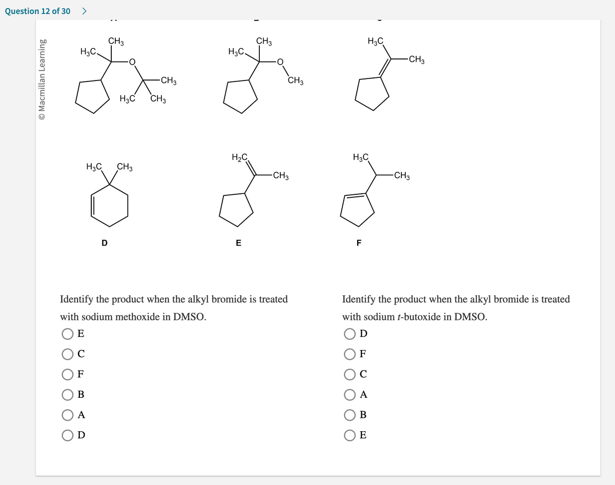 Question 12 of 30
>
CH3
H3C
H3C.
-CH3
18 Bez z
-CH3
H3C CH3
O Macmillan Learning
H3C
CH 3
Ő
D
H3C
H₂C
E
CH3
CH3
-CH3
Identify the product when the alkyl bromide is treated
with sodium methoxide in DMSO.
E
C
F
B
A
D
H3C
o
F
-CH3
Identify the product when the alkyl bromide is treated
with sodium t-butoxide in DMSO.
D
F
C
A
B
OE