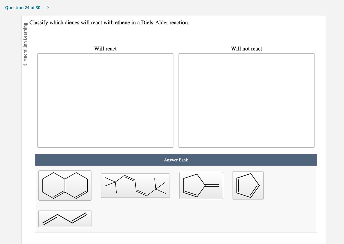 Question 24 of 30 >
O Macmillan Learning
Classify which dienes will react with ethene in a Diels-Alder reaction.
Will react
Answer Bank
Will not react