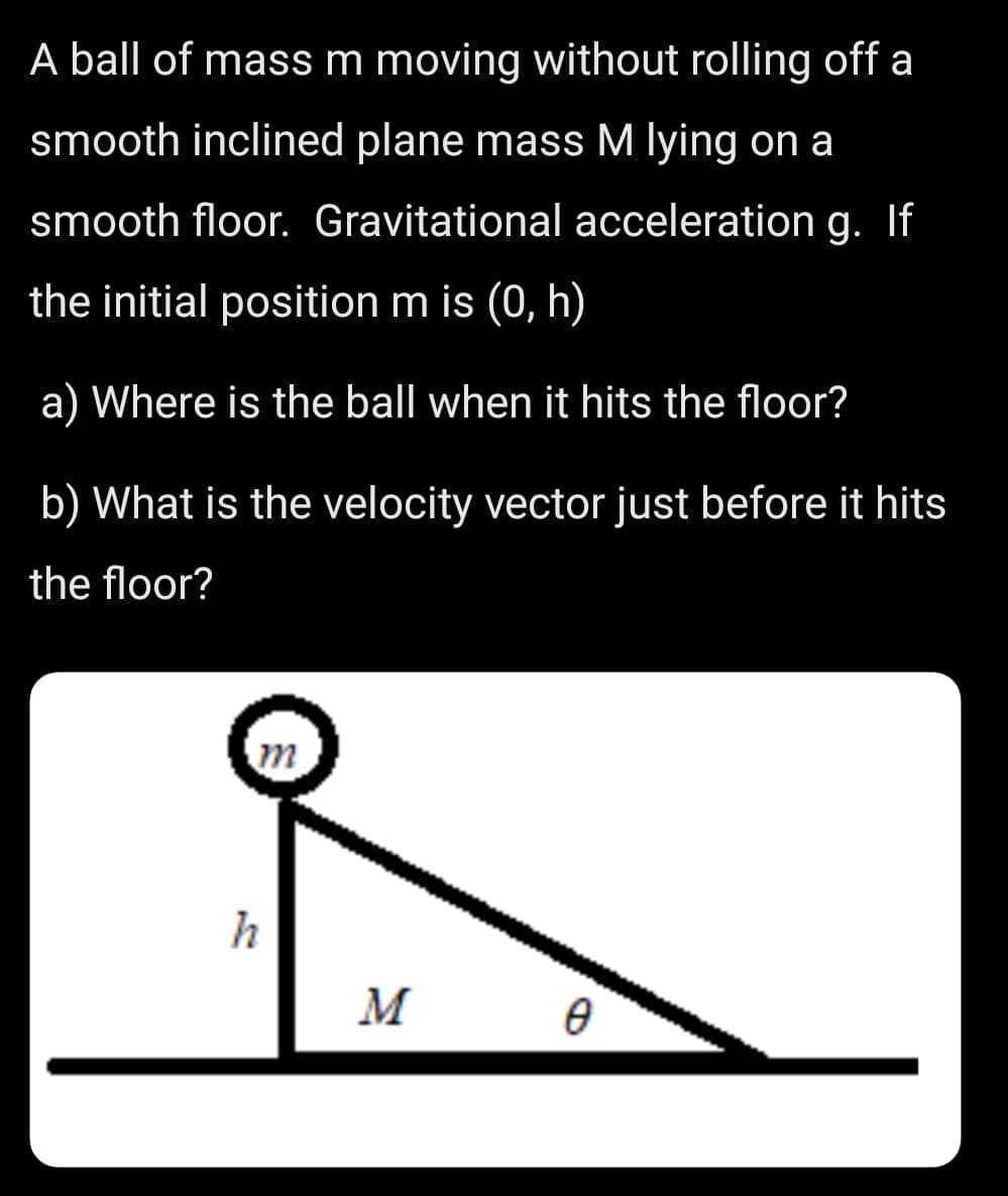 A ball of mass m moving without rolling off a
smooth inclined plane mass M lying on a
smooth floor. Gravitational acceleration g. If
the initial position m is (0, h)
a) Where is the ball when it hits the floor?
b) What is the velocity vector just before it hits
the floor?
h
M
B