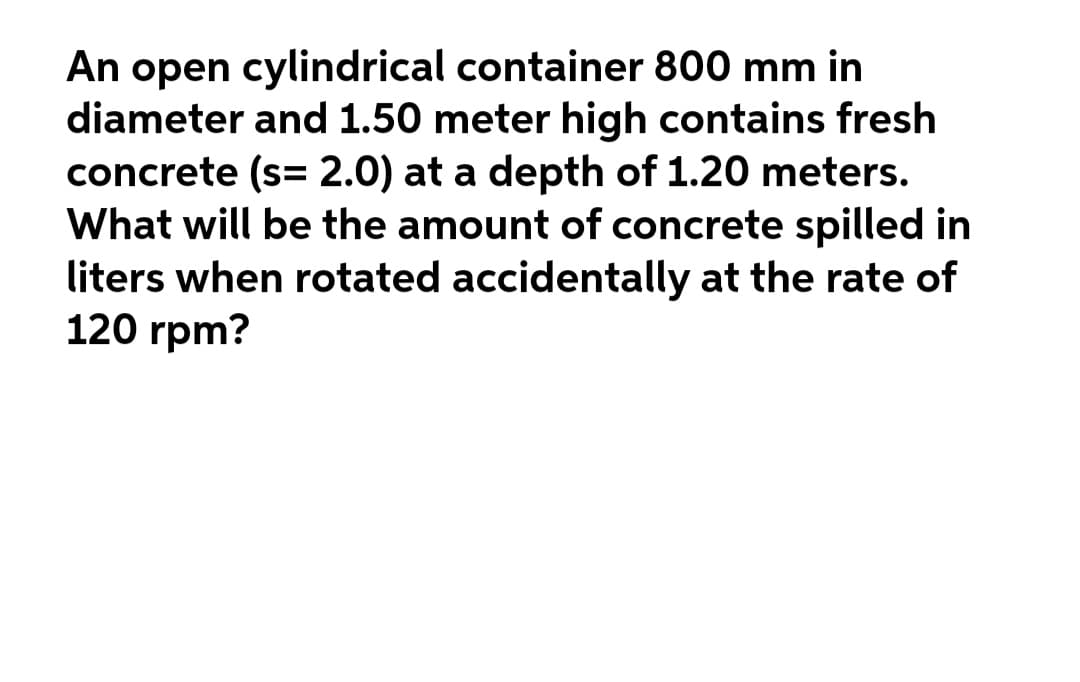 An open cylindrical container 800 mm in
diameter and 1.50 meter high contains fresh
concrete (s= 2.0) at a depth of 1.20 meters.
What will be the amount of concrete spilled in
liters when rotated accidentally at the rate of
120 rpm?
%3D
