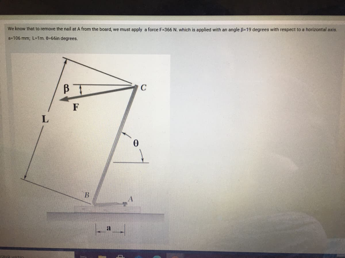 We know that to remove the nail at A from the board, we must apply a force F=366 N. which is applied with an angle B=19 degrees with respect to a horizontal axis.
a=106 mm; L=1m. 0-66in degrees.
BI
B.
