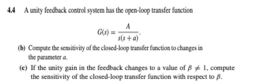 4.4 A unity feedback control system has the open-loop transfer function
A
s(s+a)
G(s) =
(b) Compute the sensitivity of the closed-loop transfer function to changes in
the parameter a.
(c) If the unity gain in the feedback changes to a value of ß # 1, compute
the sensitivity of the closed-loop transfer function with respect to B.