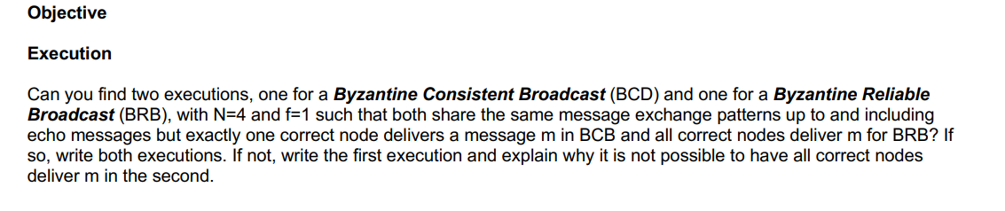 Objective
Execution
Can you find two executions, one for a Byzantine Consistent Broadcast (BCD) and one for a Byzantine Reliable
Broadcast (BRB), with N=4 and f=1 such that both share the same message exchange patterns up to and including
echo messages but exactly one correct node delivers a message m in BCB and all correct nodes deliver m for BRB? If
so, write both executions. If not, write the first execution and explain why it is not possible to have all correct nodes
deliver m in the second.