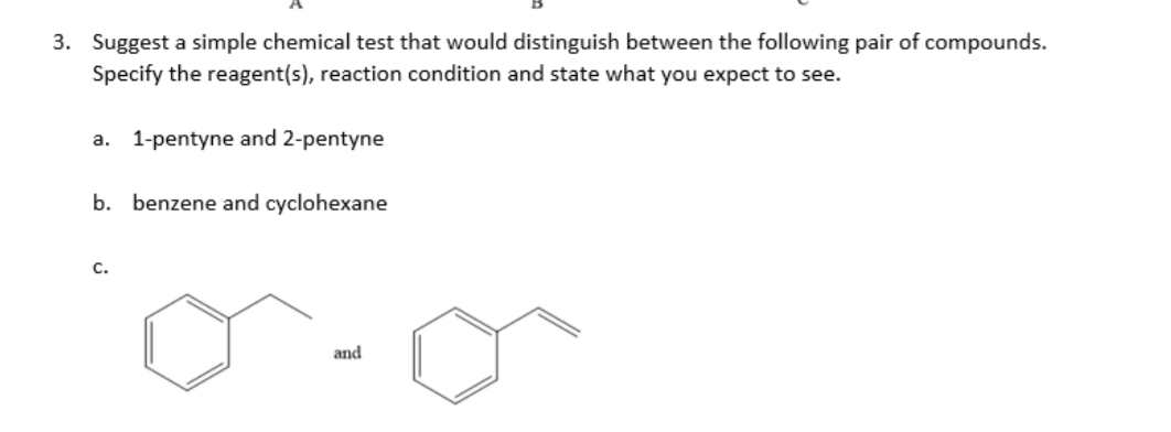 3. Suggest a simple chemical test that would distinguish between the following pair of compounds.
Specify the reagent(s), reaction condition and state what you expect to see.
1-pentyne and 2-pentyne
a.
b. benzene and cyclohexane
C.
and
