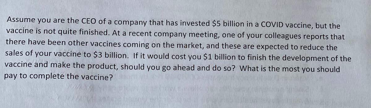 Assume
you are the CEO of a company that has invested $5 billion in a COVID vaccine, but the
vaccine is not quite finished. At a recent company meeting, one of your colleagues reports that
there have been other vaccines coming on the market, and these are expected to reduce the
sales of your vaccine to $3 billion. If it would cost you $1 billion to finish the development of the
vaccine and make the product, should you go ahead and do so? What is the most you should
pay to complete the vaccine?
