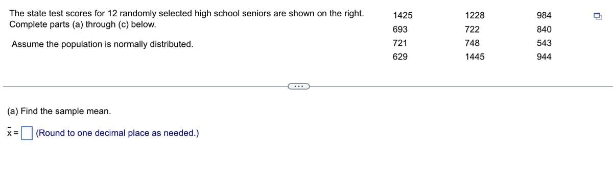 The state test scores for 12 randomly selected high school seniors are shown on the right.
Complete parts (a) through (c) below.
Assume the population is normally distributed.
(a) Find the sample mean.
X = (Round to one decimal place as needed.)
1425
693
721
629
1228
722
748
1445
984
840
543
944
▬
-