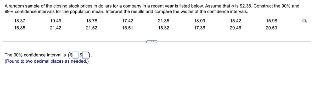 A random sample of the closing stock prices in dollars for a company in a recent year is listed below. Assume that o is $2.38. Construct the 90% and
99% confidence intervals for the population mean. Interpret the results and compare the widths of the confidence intervals.
18.37
16.85
19.49
21.42
18.78
21.52
The 90% confidence interval is ($.$).
(Round to two decimal places as needed.)
17.42
15.51
21.35
15.32
18.09
17.36
15.42
20.46
15.98
20.53