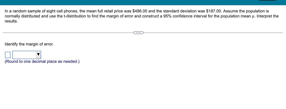 In a random sample of eight cell phones, the mean full retail price was $486.00 and the standard deviation was $187.00. Assume the population is
normally distributed and use the t-distribution to find the margin of error and construct a 95% confidence interval for the population mean μ. Interpret the
results.
Identify the margin of error.
(Round to one decimal place as needed.)