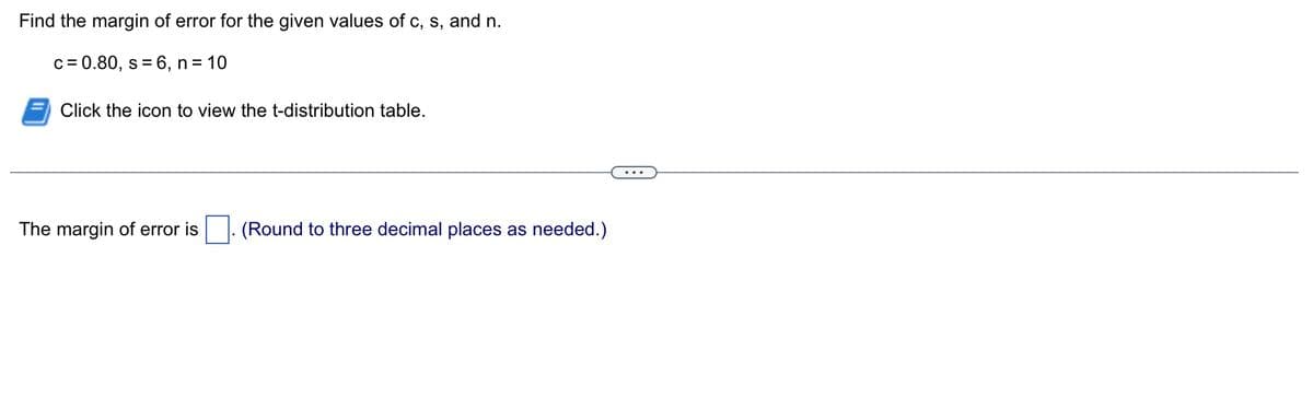 Find the margin of error for the given values of c, s, and n.
c=0.80, s = 6, n = 10
Click the icon to view the t-distribution table.
The margin of error is
(Round to three decimal places as needed.)