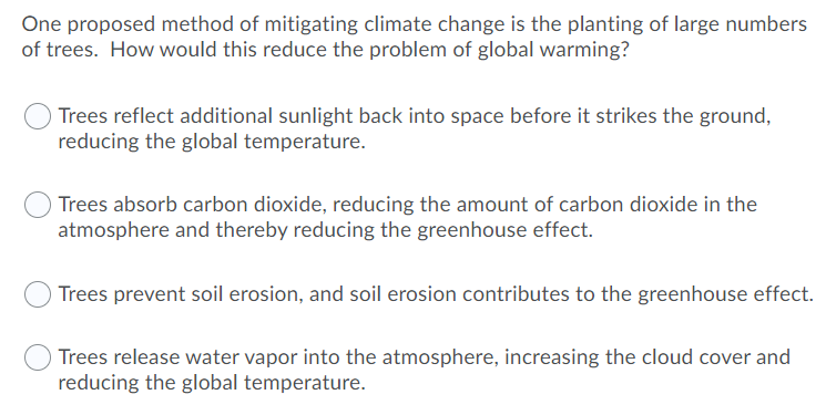 One proposed method of mitigating climate change is the planting of large numbers
of trees. How would this reduce the problem of global warming?
Trees reflect additional sunlight back into space before it strikes the ground,
reducing the global temperature.
Trees absorb carbon dioxide, reducing the amount of carbon dioxide in the
atmosphere and thereby reducing the greenhouse effect.
Trees prevent soil erosion, and soil erosion contributes to the greenhouse effect.
Trees release water vapor into the atmosphere, increasing the cloud cover and
reducing the global temperature.
