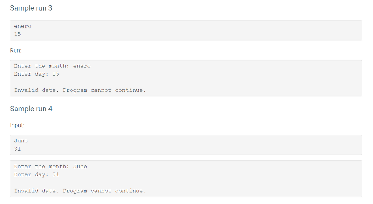 Sample run 3
enero
15
Run:
Enter the month: enero
Enter day: 15
Invalid date. Program cannot continue.
Sample run 4
Input:
June
31
Enter the month: June
Enter day: 31
Invalid date. Program cannot continue.

