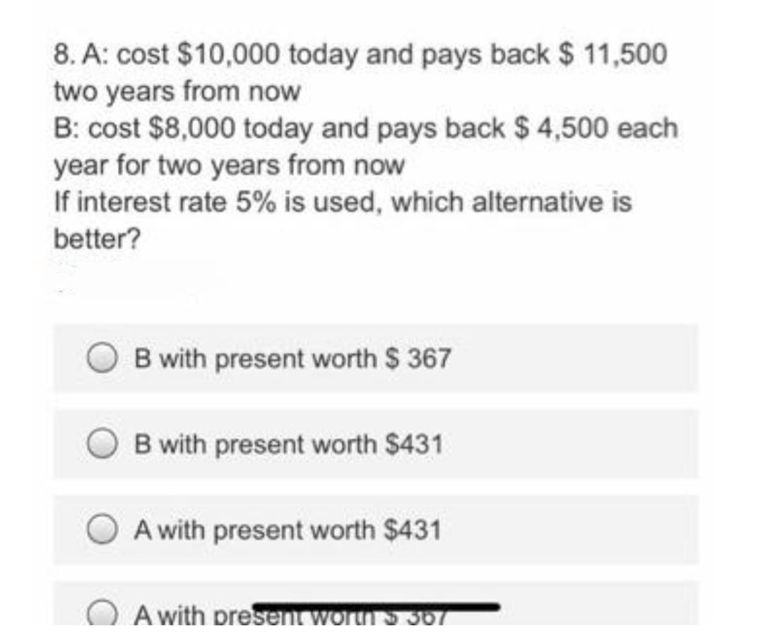 8. A: cost $10,000 today and pays back $ 11,500
two years from now
B: cost $8,000 today and pays back $ 4,500 each
year for two years from now
If interest rate 5% is used, which alternative is
better?
B with present worth $ 367
B with present worth $431
A with present worth $431
A with presentworn S 307

