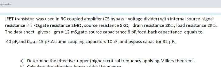 uonsanb Ber
JFET transistor was used in RC coupled amplifier (CS bypass - voltage divider) with internal source signal
resistance 25 kn.gate resistance 2MA, source resistance 8KN, drain resistance 8K2, load resistance 2KC2.
The data sheet gives : gm = 12 mS,gate-source capacitance 8 pF,feed-back capacitance equals to
40 pF,and Cw-L =15 pF.Assume coupling capacitors 10uF ,and bypass capacitor 32 µF.
a) Determine the effective upper (higher) critical frequency applying Millers theorem .
bi Calculate the effective lower critical freguency
