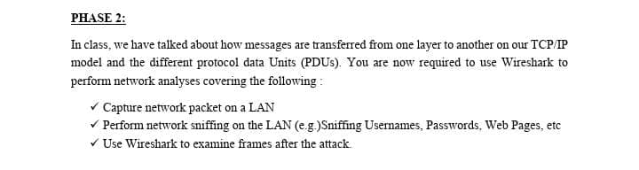 PHASE 2:
In class, we have talked about how messages are transferred from one layer to another on our TCP/IP
model and the different protocol data Units (PDUs). You are now required to use Wireshark to
perform network analyses covering the following:
✓ Capture network packet on a LAN
✓ Perform network sniffing on the LAN (e.g.)Sniffing Usernames, Passwords, Web Pages, etc
✓ Use Wireshark to examine frames after the attack