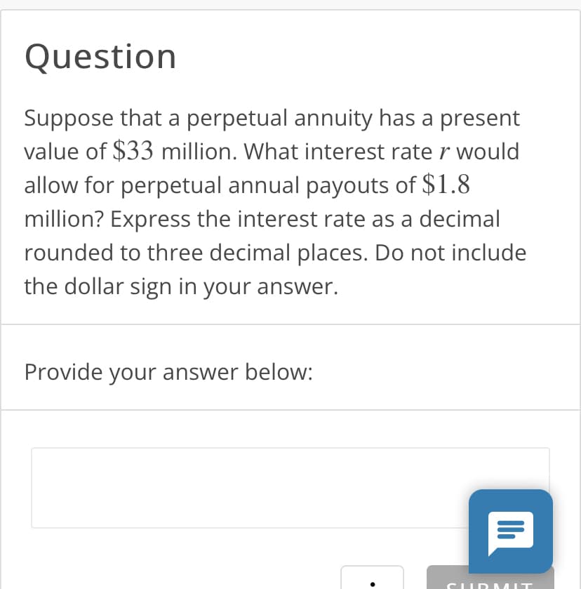 Question
Suppose that a perpetual annuity has a present
value of $33 million. What interest rate r would
allow for perpetual annual payouts of $1.8
million? Express the interest rate as a decimal
rounded to three decimal places. Do not include
the dollar sign in your answer.
Provide your answer below:
●
Il
CURMIT