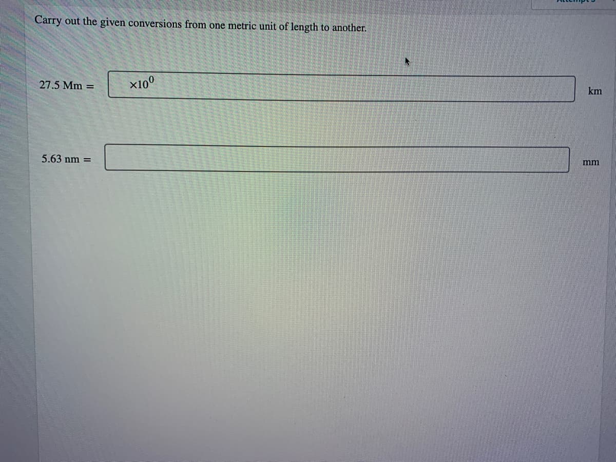 Carry out the given conversions from one metric unit of length to another.
27.5 Mm =
5.63 nm =
×10⁰
km
mm