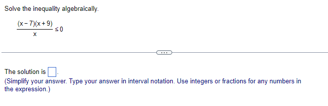 Solve the inequality algebraically.
(x-7)(x + 9)
so
The solution is
(Simplify your answer. Type your answer in interval notation. Use integers or fractions for any numbers in
the expression.)