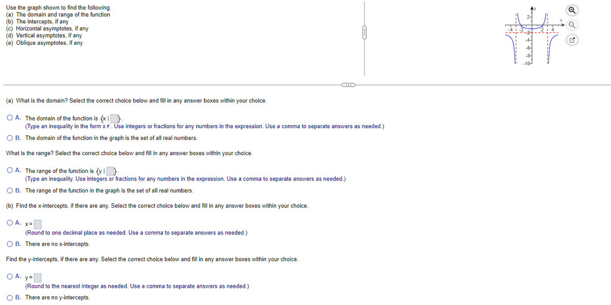 Use the graph shown to find the following.
(a) The domain and range of the function
(b) The intercepts, if any
(c) Horizontal asymptotes, if any
(d) Vertical asymptotes, if any
(e) Oblique asymptotes, if any
(a) What is the domain? Select the correct choice below and fill in any answer boxes within your choice.
O A. The domain of the function is {x}.
(Type an inequality in the form x#. Use integers or fractions for any numbers in the expression. Use a comma to separate answers as needed.)
O B. The domain of the function in the graph is the set of all real numbers.
What is the range? Select the correct choice below and fill in any answer boxes within your choice.
C
O A. The range of the function is {y |
(Type an inequality. Use integers or fractions for any numbers in the expression. Use a comma to separate answers as needed.)
O B. The range of the function in the graph is the set of all real numbers.
(b) Find the x-intercepts, if there are any. Select the correct choice below and fill in any answer boxes within your choice.
O A. x=
(Round to one decimal place as needed. Use a comma to separate answers as needed.)
OB. There are no x-intercepts.
Find the y-intercepts, if there are any. Select the correct choice below and fill in any answer boxes within your choice.
OA. y=
(Round to the nearest integer as needed. Use a comma to separate answers as needed.)
OB. There are no y-intercepts.
Fti/
8. & 9 + 10/1
Q
Q