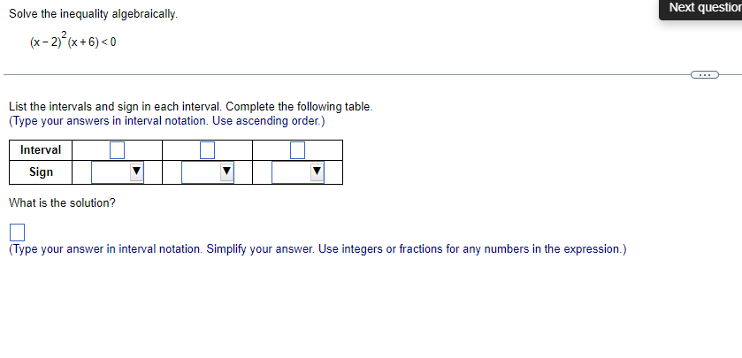 Solve the inequality algebraically.
(x - 2)²(x+6) <0
List the intervals and sign in each interval. Complete the following table.
(Type your answers in interval notation. Use ascending order.)
Interval
Sign
What is the solution?
(Type your answer in interval notation. Simplify your answer. Use integers or fractions for any numbers in the expression.)
Next question