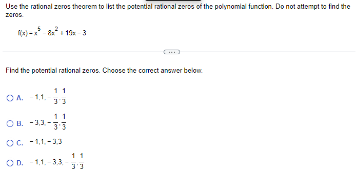 Use the rational zeros theorem to list the potential rational zeros of the polynomial function. Do not attempt to find the
zeros.
5
2
f(x)=x³ - 8x² +19x-3
Find the potential rational zeros. Choose the correct answer below.
OA. -1,1,-
11
3'3
1 1
OB. -3,3,-3.3
O C. -1,1,-3,3
OD. -1,1,-3,3,-
1 1
3'3