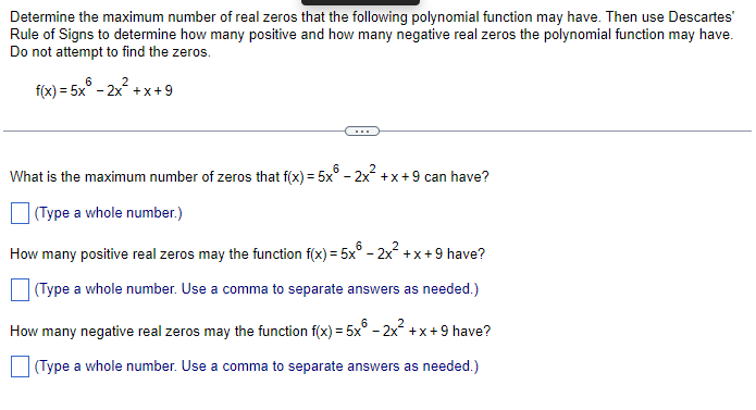 Determine the maximum number of real zeros that the following polynomial function may have. Then use Descartes'
Rule of Signs to determine how many positive and how many negative real zeros the polynomial function may have.
Do not attempt to find the zeros.
f(x) = 5x6 - 2x²+x+9
What is the maximum number of zeros that f(x) = 5x6 - 2x²+x+9 can have?
(Type a whole number.)
How many positive real zeros may the function f(x) = 5x6 - 2x²+x+9 have?
(Type a whole number. Use a comma to separate answers as needed.)
How many negative real zeros may the function f(x) = 5x - 2x²+x+9 have?
(Type a whole number. Use a comma to separate answers as needed.)
6