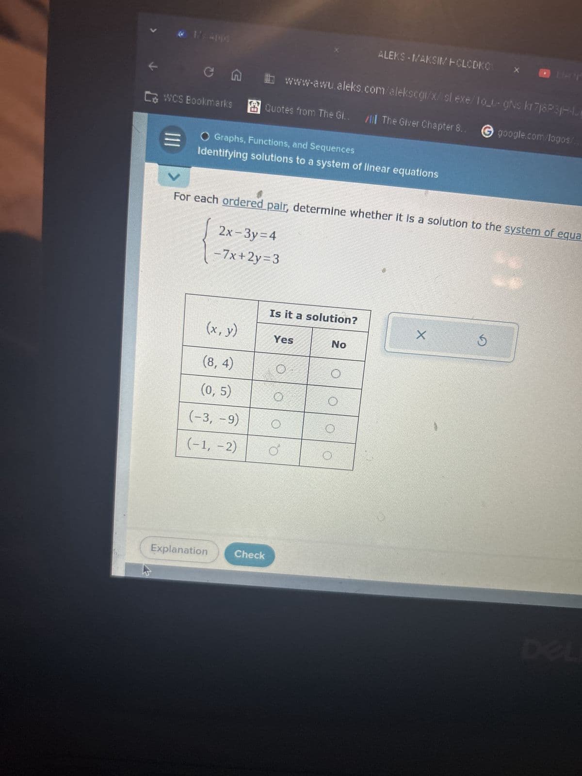 K
ALEKS - MAKSIM POLODKO
www-awu.aleks.com/alekscgi/x/sl.exe/fo_t-gNs kr7j8P3jHH
CWCS Bookmarks Quotes from The Gl..
O Graphs, Functions, and Sequences
The Giver Chapter 8..
google.com/logos/..
Identifying solutions to a system of linear equations
For each ordered pair, determine whether it is a solution to the system of equa
2x-3y=4
-7x+2y=3
Is it a solution?
(x, y)
Yes
No
(8,4)
(0, 5)
(-3, -9)
(-1,-2)
Explanation
Check
X
DEL