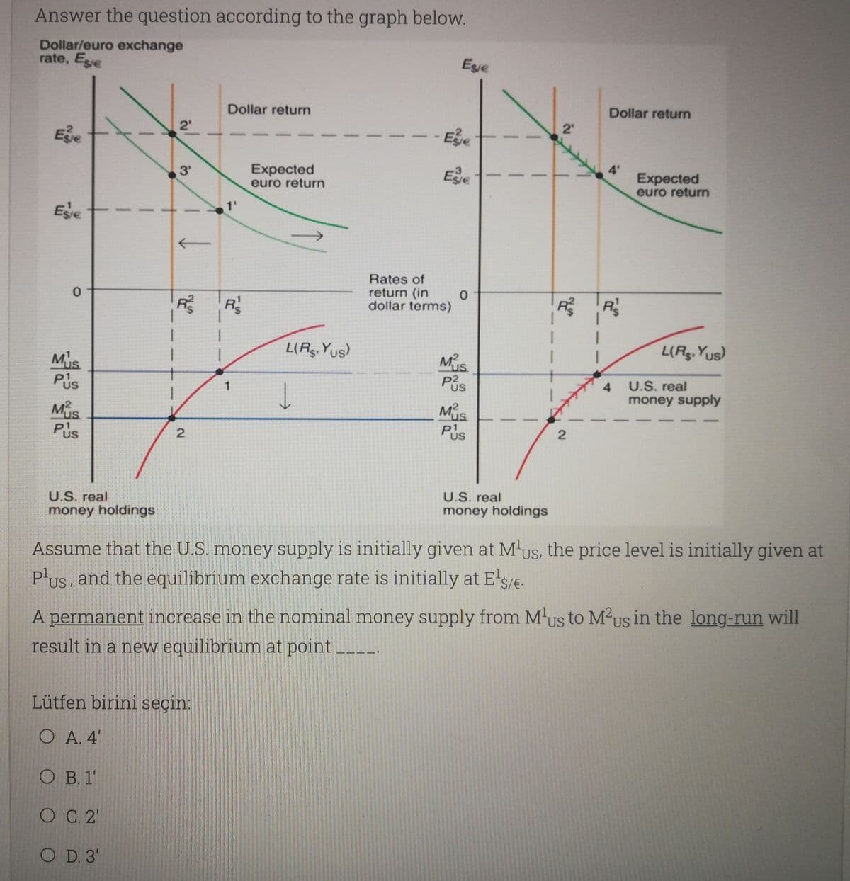 Answer the question according to the graph below.
Dollar/euro exchange
rate, Ese
Ese
Dollar return
Dollar return
Ee
2'
Ee
Expected
euro return
Expected
euro return
3'
1'
Ede
Rates of
return (in
dollar terms)
R
R R
L(Rg. Yus)
L(Rg. Yus)
Mus
Pis
U.S. real
4
money supply
Mus
Pus
2.
U.S. real
U.S. real
money holdings
money holdings
Assume that the U.S. money supply is initially given at M'us, the price level is initially given at
P'us, and the equilibrium exchange rate is initially at E's/e.
A permanent increase in the nominal money supply from Mus to M²us in the long-run will
result in a new equilibrium at point
Lütfen birini seçin:
O A. 4'
O B. 1'
O C. 2'
O D. 3'
