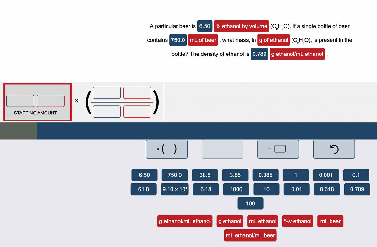 STARTING AMOUNT
X
A particular beer is 6.50 % ethanol by volume (C₂H₂O). If a single bottle of beer
contains 750.0 mL of beer, what mass, in g of ethanol (C₂H₂O), is present in the
bottle? The density of ethanol is 0.789 g ethanol/mL ethanol.
x( )
3
3.85
0.385
1
1000
10
0.01
100
g ethanol
mL ethanol %v ethanol
6.50
61.8
750.0
38.5
9.10 x 104
6.18
g ethanol/mL ethanol
mL ethanol/mL beer
0.001
0.618
mL beer
0.1
0.789